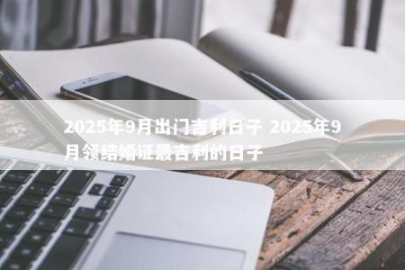 2025年9月出门吉利日子 2025年9月领结婚证最吉利的日子